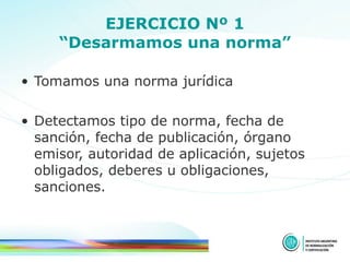 EJERCICIO Nº 1 “Desarmamos una norma” Tomamos una norma jurídica Detectamos tipo de norma, fecha de sanción, fecha de publicación, órgano emisor, autoridad de aplicación, sujetos obligados, deberes u obligaciones, sanciones. 