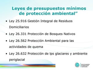 Leyes de presupuestos mínimos de protección ambiental”   Ley 25.916 Gestión Integral de Residuos Domiciliarios Ley 26.331 Protección de Bosques Nativos Ley 26.562 Protección Ambiental para las actividades de quema Ley 26.632 Protección de lps glaciares y ambiente periglacial 