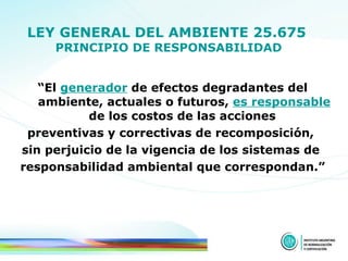 LEY GENERAL DEL AMBIENTE 25.675   PRINCIPIO   DE RESPONSABILIDAD “ El  generador  de efectos degradantes del ambiente, actuales o futuros,  es responsable  de los costos de las acciones  preventivas y correctivas de recomposición,  sin perjuicio de la vigencia de los sistemas de  responsabilidad ambiental que correspondan.” 