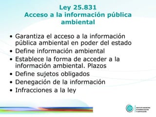 Ley 25.831 Acceso a la información pública ambiental Garantiza el acceso a la información pública ambiental en poder del estado Define información ambiental Establece la forma de acceder a la información ambiental. Plazos Define sujetos obligados Denegación de la información Infracciones a la ley 