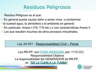 Residuos Peligrosos Residuo Peligroso es el que:  En general pueda causar daño   a seres vivos  o contaminar  el sueloel agua, la atmósfera o el ambiente en general.  En particular: Anexo I (Y9, Y10 etc.) o con características  Anexo II  Los  que resulten insumos  de  otros   procesos industriales .   Ley 24.051 -  Responsabilidad Civil – Penal  Los RR.PP. son  COSA RIESGOSA   (art. 1113 CC) Responsabilidad Objetiva  La responsabilidad  del GENERADOR  de RR.PP.  es  “DE LA CUNA A LA TUMBA ”   