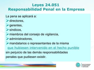Leyes 24.051  Responsabilidad Penal en la Empresa La pena se aplicará a :  directores, gerentes,  síndicos,  miembros del consejo de vigilancia,  administradores,   mandatarios o representantes de la misma  que hubiesen intervenido en el hecho punible sin perjuicio de las demás responsabilidades  penales que pudiesen existir. 
