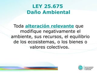 LEY 25.675  Daño Ambiental Toda  alteración relevante  que modifique negativamente el ambiente, sus recursos, el equilibrio de los ecosistemas, o los bienes o valores colectivos.  