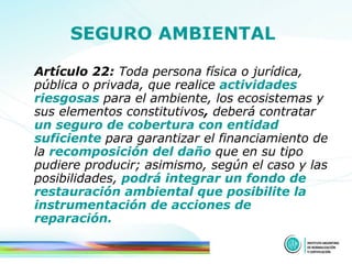 SEGURO AMBIENTAL   Artículo 22:  Toda persona física o jurídica, pública o privada, que realice  actividades riesgosas   para el ambiente, los ecosistemas y sus elementos constitutivos ,  deberá contratar   un seguro de cobertura con entidad   suficiente   para garantizar el financiamiento de la   recomposición del daño   que en su tipo pudiere producir;   asimismo, según el caso y las posibilidades,   podrá integrar un fondo de restauración ambiental que posibilite la instrumentación de acciones de reparación. 