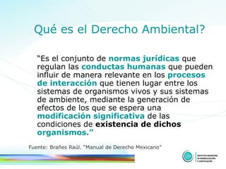 Qué es el Derecho Ambiental? “ Es el conjunto de  normas jurídicas  que regulan las  conductas humanas  que pueden influir de manera relevante en los  procesos de interacción  que tienen lugar entre los sistemas de organismos vivos y sus sistemas de ambiente, mediante la generación de efectos de los que se espera una  modificación significativa  de las condiciones de  existencia de dichos  organismos.” Fuente: Brañes Raúl. “Manual de Derecho Mexicano” 