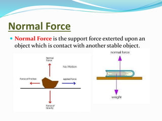 Normal Force
 Normal Force is the support force exterted upon an
object which is contact with another stable object.
 