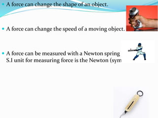  A force can change the shape of an object.
 A force can change the speed of a moving object.
 A force can be measured with a Newton spring balance. The
S.I unit for measuring force is the Newton (symbol N).
 