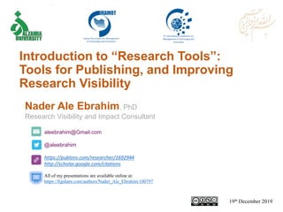 aleebrahim@Gmail.com
@aleebrahim
https://publons.com/researcher/1692944
http://scholar.google.com/citations
Nader Ale Ebrahim, PhD
Research Visibility and Impact Consultant
19th December 2019
All of my presentations are available online at:
https://figshare.com/authors/Nader_Ale_Ebrahim/100797
Introduction to “Research Tools”:
Tools for Publishing, and Improving
Research Visibility
 