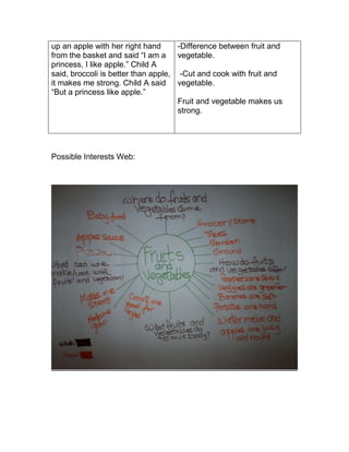 up an apple with her right hand      -Difference between fruit and
from the basket and said “I am a vegetable.
princess, I like apple.” Child A
said, broccoli is better than apple, -Cut and cook with fruit and
it makes me strong. Child A said vegetable.
“But a princess like apple.”
                                     Fruit and vegetable makes us
                                     strong.




Possible Interests Web:
 