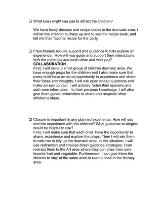  What lures might you use to attract the children?

  We have fancy dresses and recipe books in the dramatic area. I
  will let the children to dress up and to see the recipe book; and
  tell me their favorite recipe for the party.


 Preschoolers require support and guidance to fully explore an
  experience. How will you guide and support their interactions
  with the materials and each other and with you?
  COLLABORATION
  First, I will invite a small group of children dramatic area. We
  have enough props for the children and I also make sure that
  every child have an equal opportunity to experience and share
  their ideas and thoughts. I will ask open ended questions and
  make an eye contact. I will actively listen their opinions and
  add more information to their previous knowledge. I will also
  give them gentle remainders to share and respects other
  children’s ideas.




 Closure is important in any planned experience. How will you
  end the experience with the children? What guidance strategies
  would be helpful to use?
  First, I will make sure that each child have the opportunity to
  share, experience and explore the props. Then I will ask them
  to help me to tidy up the dramatic area. In this situation, I will
  use redirection and choices direct guidance strategies. I can
  redirect them to the Art area where they can draw their own
  favorite fruit and vegetable. Furthermore, I can give them the
  choices to stay at the same area or read a book in the literacy
  area.
 