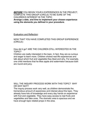 BEFORE YOU BEGIN YOUR 6 EXPERIENCES IN THE PROJECT,
COMPLETE THIS GROUP (CIRCLE) TO BE SURE OF THE
CHILDREN’S INTEREST IN THE TOPIC
Arrange a date, and time to implement your chosen experience
using the elements you defined in your procedure.




Evaluation and Reflection:

NOW THAT YOU HAVE COMPLETED THIS GROUP EXPERIENCE
(CIRCLE):


How did it go? ARE THE CHILDREN STILL INTERESTED IN THE
TOPIC?
Children are really interested in the topic. In fact, they are so curious
and eager to learn more. Children shared real life experiences and
talk about which fruit and vegetable they liked and why. For example,
one child mentions that he likes apple and watermelon because both
are round and juicy.




WILL THE INQUIRY PROCESS WORK WITH THIS TOPIC? WHY
OR WHY NOT?
The inquiry process work very well, as children demonstrate the
tremendous amount of awareness and interest about the topic. They
already have lots of knowledge and every day hands on experience
with fruit and vegetable. They have easy access to real fruits and
vegetables and fake ones. The dramatic area is spacious and we
have enough topic related props in the area.
 