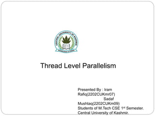 Presented By : Iram
Rafiq(2202CUKmr07)
Sadaf
Mushtaq(2202CUKm09)
Students of M.Tech CSE 1st Semester.
Central University of Kashmir.
Thread Level Parallelism
 