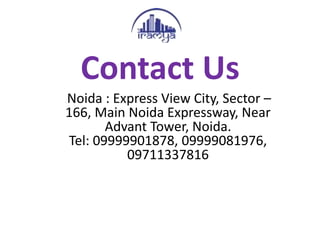Contact Us
. Noida : Express View City, Sector –
166, Main Noida Expressway, Near
Advant Tower, Noida.
Tel: 09999901878, 09999081976,
09711337816
 