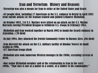 Amy Zalman, Ph.D., a senior research strategist states, “ The most prominent group supported by Iran is the Lebanese group Hizbollah, and the reason accepted for their sponsorship of a terrorist organization:  To indirectly influence politics elsewhere.