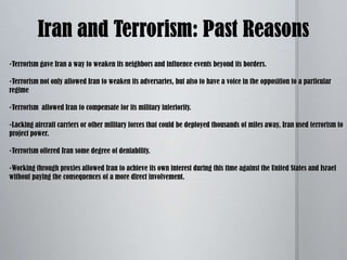 US officials charge that as in previous years, Iran continues to provide funding, weapons training, and sanctuary to numerous terrorists groups based in Lebanon, Iraq, Afghanistan, and the Palestinian territories. 	IRAN AND TERRORISM:  HISTORY AND REASONS PAST: After the 1979 Revolution, Iran initially began supporting radical groups, many of whom embraced terrorism.