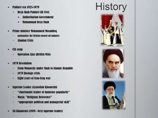 HistoryPahlavi era 1925-1979Reza Shah Pahlavi till 1941	Authoritarian GovernmentMohammad Reza ShahPrime minister Mohammed Mosaddeqnationalize the British-owned oil industry Abadan CrisisCIA coupOperation Ajax (British M16)1979 RevolutionFrom Monarchy under Shah to Islamic Republic1979 Hostage crisisEight years of Iran-Iraq war	Supreme Leader (Ayatollah Khomeini)“charismatic leader of immense popularity” Marja: "Religious Reference”“appropriate political and managerial skill” Ali Khamenei (1989 –Next supreme leader)