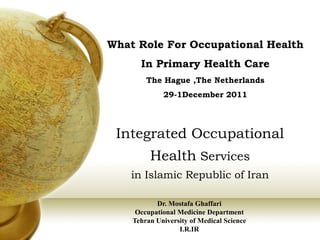 What Role For Occupational Health
      In Primary Health Care
        The Hague ,The Netherlands
             29-1December 2011




 Integrated Occupational
         Health Services
    in Islamic Republic of Iran

           Dr. Mostafa Ghaffari
     Occupational Medicine Department
    Tehran University of Medical Science
                  I.R.IR
 