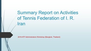 Summary Report on Activities
of Tennis Federation of I. R.
Iran
2016 ATF Administrators Workshop (Bangkok, Thailand)
 