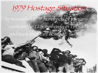 1979 Hostage Situation In November 1979  hundreds of Iranians overran the U.S. embassy in Tehran and took the staff hostage.  