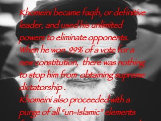 Khomeini became faqih, or definitive leader, and used his unlimited powers to eliminate opponents. When he won  99% of a vote for a new constitution,  there was nothing to stop him from  obtaining supreme dictatorship . Khomeini also proceeded with a purge of all “un-Islamic” elements from universities, newspapers, and other  social aspects of the country.  