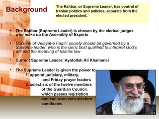 Background The Rahbar (Supreme Leader) is chosen by the clerical judges who make up the Assembly of Experts Doctrine of Velayat-e Faqih: society should be governed by a Supreme leader, who is the cleric best qualified to interpret God’s will and the meaning of Islamic law Current Supreme Leader: Ayatollah Ali Khamenei The Supreme Leader is given the power to 1. appoint judiciary, military,   and Friday prayer leaders 2. select six of the twelve members of the Guardian Council,  which passes legislation  and can even veto election candidates The Rahbar, or Supreme Leader, has control of Iranian politics and policies, separate from the elected president. 