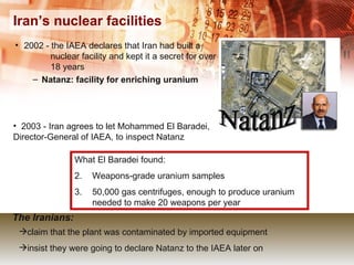 Iran’s nuclear facilities 2002 - the IAEA declares that Iran had built a  nuclear facility and kept it a secret for over  18 years Natanz: facility for enriching uranium 2003 - Iran agrees to let Mohammed El Baradei,  Director-General of IAEA, to inspect Natanz Natanz What El Baradei found: Weapons-grade uranium samples 50,000 gas centrifuges, enough to produce uranium needed to make 20 weapons per year claim that the plant was contaminated by imported equipment insist they were going to declare Natanz to the IAEA later on The Iranians: 