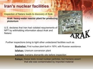 Iran’s nuclear facilities Inspection of Natanz leads to discovery of Arak   Further inspections bring to light other undeclared facilities such as  Busheher:   First nuclear plant built in 1974, with Russian assistance Isfahan:  Uranium conversion plant Lavizan:  Iranians dismantle site before inspection Kalaye:  Swipe tests reveal nuclear particles, but Iranians assert  that site was contaminated by imported material ARAK Arak: heavy-water reactor plant for producing plutonium  U.S. declares that Iran had violated requirements of NPT by withholding information about Arak and Natanz 