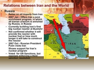 Relations between Iran and the World Russia Relies on oil imports from Iran 2007 Jan - Offers Iran a joint enrichment program, in which all Iranian uranium is enriched by Russia, in Russia Currently building Iran’s first big nuclear reactor at Bushehr Not confirmed whether it will provide the reactor with nuclear fuel or how much longer it will take to construct the reactor 2007 Oct - Russian President Putin visits Iran Shows support for Iran’s nuclear program Voted  for UN Sanctions, but opposes enforcing a third sanction resolution Bushehr 