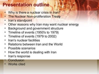 Presentation outline Why is there a nuclear crisis in Iran? The Nuclear Non-proliferation Treaty Iran’s standpoint Other reasons why Iran may want nuclear energy Background and government structure Timeline of events (1950's to 1979) Timeline of events (1979 to 2002) Iran's nuclear facilities Relations between Iran and the World Possible scenarios How the world is dealing with Iran Iran's response Conclusion Works cited 