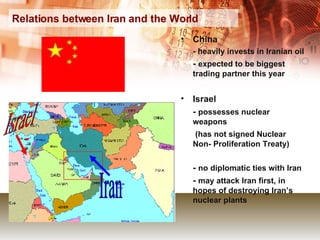 Relations between Iran and the World China - heavily invests in Iranian oil -  expected to be biggest trading partner this year Israel  -  possesses nuclear  weapons    (has not signed Nuclear Non- Proliferation Treaty) -  no diplomatic ties with Iran -  may attack Iran first, in hopes of destroying Iran’s nuclear plants Israel Iran 
