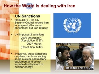 How the World is dealing with Iran UN Sanctions 2006 JULY - the UN Security Council orders Iran to suspend all uranium enrichment but Iran refuses UN imposes 2 sanctions        - 2006 December 　 (Resolution 1737) 　　       - 2007 March (Resolution 1747) However, these sanctions only ban Iran from trading some nuclear and military equipment and do not impede development of nuclear energy 