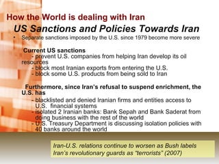 How the World is dealing with Iran US Sanctions and Policies Towards Iran  Separate sanctions imposed by the U.S. since 1979 become more severe   Current US sanctions        - prevent U.S. companies from helping Iran develop its oil  resources       - block most Iranian exports from entering the U.S.       - block some U.S. products from being sold to Iran   Furthermore, since Iran’s refusal to suspend enrichment, the U.S. has   - blacklisted and denied Iranian firms and entities access to  U.S.  financial systems       - isolated 2 Iranian banks: Bank Sepah and Bank Saderat from  doing business with the rest of the world       - U.S. Treasury Department is discussing isolation policies with  40 banks around the world Iran-U.S. relations continue to worsen as Bush labels Iran’s revolutionary guards as “terrorists” (2007) 
