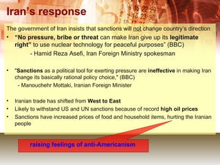 Iran’s response The government of Iran insists that sanctions will  not  change country’s direction “ No pressure, bribe or threat  can make Iran give up its  legitimate right”  to use nuclear technology for peaceful purposes” (BBC)   - Hamid Reza Asefi, Iran Foreign Ministry spokesman " Sanctions  as a political tool for exerting pressure are  ineffective  in making Iran change its basically rational policy choice," (BBC)   - Manouchehr Mottaki, Iranian Foreign Minister Iranian trade has shifted from  West to East   Likely to withstand US and UN sanctions because of record  high oil prices Sanctions have increased prices of food and household items, hurting the Iranian people raising feelings of anti-Americanism   