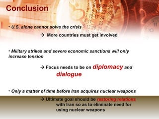 Conclusion U.S. alone cannot solve the crisis      More countries must get involved Military strikes and severe economic sanctions will only increase tension      Focus needs to be on  diplomacy  and  dialogue Only a matter of time before Iran acquires nuclear weapons      Ultimate goal should be  restoring relations   with Iran so as to eliminate need for  using nuclear weapons 
