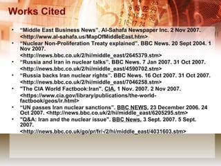 Works Cited “ Middle East Business News”. Al-Sahafa Newspaper Inc. 2 Nov 2007. <http://www.al-sahafa.us/MapOfMiddleEast.htm> “ Nuclear Non-Proliferation Treaty explained”. BBC News. 20 Sept 2004. 1 Nov 2007. <http://news.bbc.co.uk/2/hi/middle_east/2645379.stm> “ Russia and Iran in nuclear talks”. BBC News. 7 Jan 2007. 31 Oct 2007.  <http://news.bbc.co.uk/2/hi/middle_east/4590702.stm> “ Russia backs Iran nuclear rights”. BBC News. 16 Oct 2007. 31 Oct 2007. <http://news.bbc.co.uk/2/hi/middle_east/7046258.stm>  "The CIA World Factbook:Iran".  CIA.  1 Nov. 2007. 2 Nov 2007. <https://www.cia.gov/library/publications/the-world-factbook/geos/ir.html> “ UN  passes Iran nuclear sanctions”.  BBC NEWS.  23 December 2006. 24 Oct 2007. <http://news.bbc.co.uk/2/hi/middle_east/6205295.stm> "Q&A: Iran and the nuclear issue".  BBC News.  3 Sept. 2007. 5 Sept. 2007.  <http://news.bbc.co.uk/go/pr/fr/-/2/hi/middle_east/4031603.stm> 