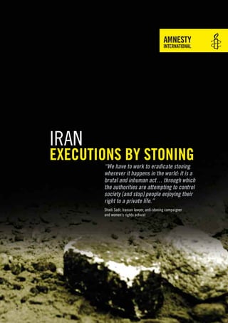 Iran
       executions by stoning
              “We have to work to eradicate stoning
              wherever it happens in the world: it is a
              brutal and inhuman act… through which
              the authorities are attempting to control
              society [and stop] people enjoying their
              right to a private life.”
              Shadi Sadr, Iranian lawyer, anti-stoning campaigner
              and women’s rights activist
© AP
 
