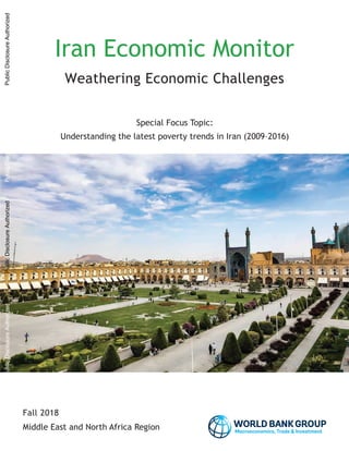 Fall 2018
Iran Economic Monitor
Weathering Economic Challenges
Special Focus Topic:
Understanding the latest poverty trends in Iran (2009–2016)
Middle East and North Africa Region Macroeconomics, Trade Investment
PublicDisclosureAuthorizedPublicDisclosureAuthorizedPublicDisclosureAuthorizedPublicDisclosureAuthorized
 