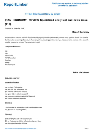 Find Industry reports, Company profiles
ReportLinker                                                                     and Market Statistics



                                         >> Get this Report Now by email!

IRAN ECONOMY REVIEW Specialized analytical and news issue
(#13)
Published on December 2009

                                                                                                          Report Summary

This specialized edition is prepared in cooperation by agency Trend Capital with the partners ' news agencies of Iran. You can find
the information concerning all spectrum of economy of Iran, including petroleum and gas, macroeconomic, business in the issue.It's
possible to subscribe to issue. The subscription is paid.


Companies Mentioned


CBI
IMF
World Bank
WTO Petrochem
Petchem
ONGC
Khuzestan port




                                                                                                           Table of Content

TABLE OF CONTENT


MACROECONOMICS


Iran to attend FAO meeting
696,000 tons coal produced in Iran
$1b in bonds to fund steel projects
Iran gains $5b on dollar to euro shift
Iran commerce minister to attend WTO summit
$3b foreign investment approved


BANKING


Gold market to be established in Iran commodities bourse
Iran, Belarus ink 3 banking MOUs


OIL&GAS


$4.8b for SP phases 6-8 development plan
$4b for Yadavaran and Jofeir oilfields development plans
Iran 3rd major oil supplier of China


IRAN ECONOMY REVIEW Specialized analytical and news issue (#13)                                                               Page 1/4
 