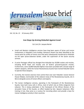 Vol. 10, No. 21   10 January 2011



                   Iran Steps Up Arming Hizbullah Against Israel

                                 Col. (ret.) Dr. Jacques Neriah


      Israeli and Western intelligence services have long been aware of Syrian and Iranian
       involvement in Hizbullah's arms buildup. Damascus Airport has been identified as the
       transit point for airlifts of Iranian arms that were subsequently transferred to Hizbullah
       via the open Syrian-Lebanese border, under the supervision of the Syrian security
       services.

      A senior Pentagon official has divulged that Hizbullah has 50,000 rockets and missiles,
       including 40-50 Fatah 110 missiles and 10 SCUD-C ground-to-ground missiles.
       Furthermore, some 10,000 Hizbullah fighters have been provided with a broad range of
       modern weapons, while the Iranian Revolutionary Guards have trained Hizbullah teams
       to operate these weapons.

      Currently, the Iranians exercise more control than ever over Hizbullah. Iranian General
       Hassan Madavi, Commander of the Lebanon Corps of the Revolutionary Guards, sits in
       Beirut alongside scores of Iranian officers and experts.

      The Iranian intelligence services, operating in the framework of the Revolutionary
       Guards, have built many cells in Africa, most of which rely on Shiite emigrants from
       Lebanon. This is being undertaken in the framework of the African Division of the
       Jerusalem Corps of the Guards, an effort headed by Gen. Qassem Suleymani. After
       training in Iran, they serve as a nucleus for recruiting others and provide a base for
       Iranian intelligence activity in their countries.
 