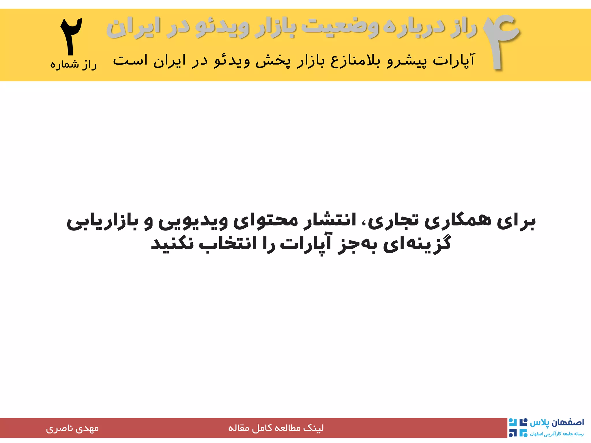 ‫ایران‬ ‫در‬ ‫ویدئو‬ ‫بازار‬ ‫وضعیت‬ ‫درباره‬ ‫راز‬
۴۲‫شماره‬ ‫راز‬
‫مقاله‬ ‫کامل‬ ‫مطالعه‬ ‫لینک‬‫مهدی‬‫ناصری‬
‫بازاریابی‬ ‫و‬ ‫ویدیویی‬ ‫محتوای‬ ‫انتشار‬ ،‫تجاری‬ ‫همکاری‬ ‫برای‬
‫انتخاب‬ ‫را‬ ‫آپارات‬ ‫جز‬‫به‬ ‫ای‬‫گزینه‬‫نکنید‬
 