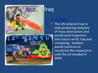 IraqGulf WarThe UN ordered Iraq to stop producing weapons of mass destruction and would send inspectors into Iraq to verify Iraq was complying.  Saddam would continue to resistance the inspections until the US invaded in 2003. 
