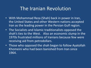 The Iranian RevolutionWith Mohammad Reza (Shah) back in power in Iran, the United States and other Western nations accepted Iran as the leading power in the Persian Gulf region.The Socialists and Islamic traditionalists opposed the shah’s ties to the West.   Also an economic slump in the 1970s frustrated millions of Iranians because few were receiving aid from petrodollars. Those who opposed the shah began to follow Ayatollah Khomeini who had been banished from Iran since 1964.