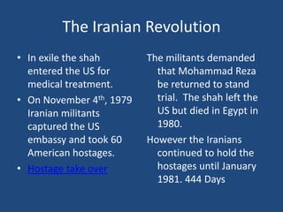 The Iranian RevolutionIn exile the shah entered the US for medical treatment.  On November 4th, 1979 Iranian militants captured the US embassy and took 60 American hostages. Hostage take overThe militants demanded that Mohammad Reza be returned to stand trial.  The shah left the US but died in Egypt in 1980.However the Iranians continued to hold the hostages until January 1981. 444 Days