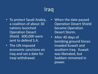 IraqTo protect Saudi Arabia, a coalition of about 30 nations launched Operation Desert Shield.  600,000 were sent to defend S.A.The UN imposed economic sanctions on Iraq and set a date for Iraqi withdrawal.When the date passed Operation Desert Shield became Operation Desert Storm.  After 40 days of bombing ground forces invaded Kuwait and southern Iraq.  Kuwait was liberated, but Saddam remained in power.