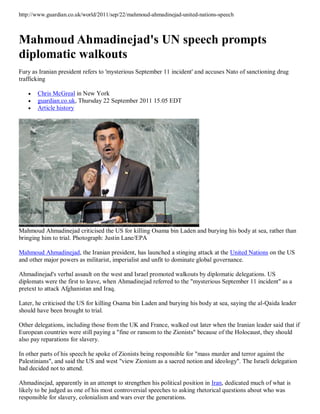 http://www.guardian.co.uk/world/2011/sep/22/mahmoud-ahmadinejad-united-nations-speech



Mahmoud Ahmadinejad's UN speech prompts
diplomatic walkouts
Fury as Iranian president refers to 'mysterious September 11 incident' and accuses Nato of sanctioning drug
trafficking

      Chris McGreal in New York
      guardian.co.uk, Thursday 22 September 2011 15.05 EDT
      Article history




Mahmoud Ahmadinejad criticised the US for killing Osama bin Laden and burying his body at sea, rather than
bringing him to trial. Photograph: Justin Lane/EPA

Mahmoud Ahmadinejad, the Iranian president, has launched a stinging attack at the United Nations on the US
and other major powers as militarist, imperialist and unfit to dominate global governance.

Ahmadinejad's verbal assault on the west and Israel promoted walkouts by diplomatic delegations. US
diplomats were the first to leave, when Ahmadinejad referred to the "mysterious September 11 incident" as a
pretext to attack Afghanistan and Iraq.

Later, he criticised the US for killing Osama bin Laden and burying his body at sea, saying the al-Qaida leader
should have been brought to trial.

Other delegations, including those from the UK and France, walked out later when the Iranian leader said that if
European countries were still paying a "fine or ransom to the Zionists" because of the Holocaust, they should
also pay reparations for slavery.

In other parts of his speech he spoke of Zionists being responsible for "mass murder and terror against the
Palestinians", and said the US and west "view Zionism as a sacred notion and ideology". The Israeli delegation
had decided not to attend.

Ahmadinejad, apparently in an attempt to strengthen his political position in Iran, dedicated much of what is
likely to be judged as one of his most controversial speeches to asking rhetorical questions about who was
responsible for slavery, colonialism and wars over the generations.
 
