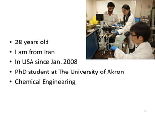 • 28 years old
• I am from Iran
• In USA since Jan. 2008
• PhD student at The University of Akron
• Chemical Engineering
3
 