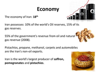 Economy
The economy of Iran: 18th
Iran possesses: 10% of the world's Oil reserves, 15% of its
gas reserves.
55% of the government's revenue from oil and natural
gas revenue (2008).
Pistachios, propane, methanol, carpets and automobiles
are the Iran's non-oil exports.
Iran is the world's largest producer of saffron,
pomegranates and pistachios.
 