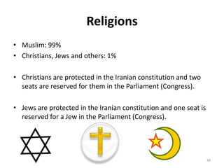 Religions
• Muslim: 99%
• Christians, Jews and others: 1%
• Christians are protected in the Iranian constitution and two
seats are reserved for them in the Parliament (Congress).
• Jews are protected in the Iranian constitution and one seat is
reserved for a Jew in the Parliament (Congress).
48
 