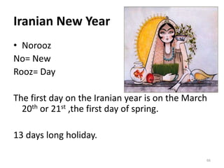 Iranian New Year
• Norooz
No= New
Rooz= Day
The first day on the Iranian year is on the March
20th or 21st ,the first day of spring.
13 days long holiday.
66
 
