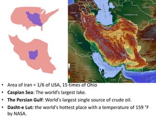 • Area of Iran = 1/6 of USA, 15 times of Ohio
• Caspian Sea: The world’s largest lake.
• The Persian Gulf: World's largest single source of crude oil.
• Dasht-e Lut: the world's hottest place with a temperature of 159 °F
by NASA.
 